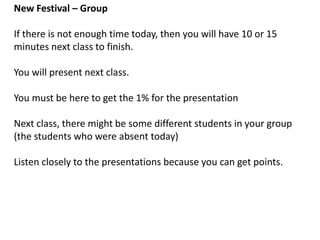 New Festival – Group
A. Use pages 47, 48, 49 for some help with ideas and grammar.
B. Think of a new festival (strange and exciting is good!).
1. What is the name of your festival?
2. What happens at your festival?
3. When is your festival?
4. Is there any other important information?
5. Make at least 3 sentences using: some, any, several, a lot, many
C. Each group will describe their new festival to the class. **Each
student must say at least one sentence.
**After you tell the class about your festival, give me the paper with
your sentences, names, and student numbers.
 