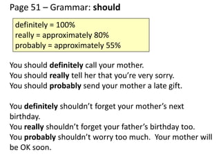 Page 51 – Grammar: should
You should definitely call your mother.
You should really tell her that you’re very sorry.
You should probably send your mother a late gift.
You definitely shouldn’t forget your mother’s next
birthday.
You really shouldn’t forget your father’s birthday too.
You probably shouldn’t worry too much. Your mother will
be OK soon.
definitely = 100%
really = approximately 80%
probably = approximately 55%
 