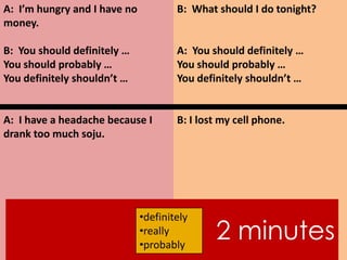 A: I’m hungry and I have no
money.
B: You should definitely …
You should probably …
You definitely shouldn’t …
A: I have a headache because I
drank too much soju.
B: What should I do tonight?
A: You should definitely …
You should probably …
You definitely shouldn’t …
B: I lost my cell phone.
2 minutes
•definitely
•really
•probably
 