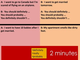 A: I want to go to Canada but I’m
scared of flying on an airplane.
B: You should definitely …
You should probably …
You definitely shouldn’t …
A: I want to have 10 babies after I
get married.
B: I want to get married
tomorrow.
A: You should definitely …
You should probably …
You definitely shouldn’t …
B: My apartment smells like dirty
feet.
2 minutes
•definitely
•really
•probably
 