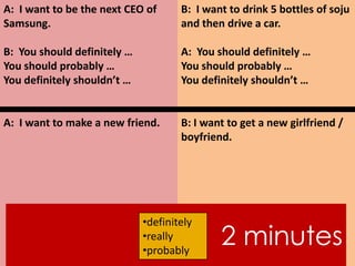 A: I want to be the next CEO of
Samsung.
B: You should definitely …
You should probably …
You definitely shouldn’t …
A: I want to make a new friend.
B: I want to drink 5 bottles of soju
and then drive a car.
A: You should definitely …
You should probably …
You definitely shouldn’t …
B: I want to get a new girlfriend /
boyfriend.
2 minutes
•definitely
•really
•probably
 