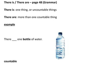 There is / There are – page 48 (Grammar)
There is: one thing, or uncountable things
There are: more than one countable thing
example
There ___ 5 glasses of water.
There ___ 4 bottles of water.
countable
 