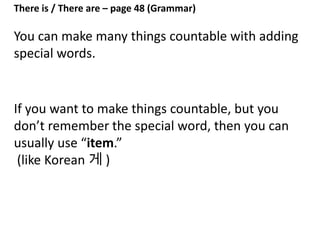 There is / There are – page 48 (Grammar)
There is: one thing, or uncountable things
There are: more than one countable thing
example
There ___ one bottle of water.
countable
 