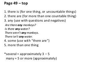 Page 49 – top
1. there is (for one thing, or uncountable things)
2. there are (for more than one countable thing)
3. any (use with questions and negatives)
Are there any monkeys?
Is there any water?
There aren’t any monkeys.
There isn’t any water.
4. some (use with “there are”)
5. more than one thing
*several = approximately 3 – 5
many = 5 or more (approximately)
 