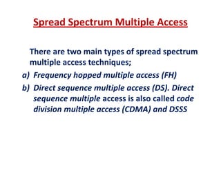Spread Spectrum Multiple Access
There are two main types of spread spectrumThere are two main types of spread spectrum 
multiple access techniques;
a) Frequency hopped multiple access (FH)a) Frequency hopped multiple access (FH)
b) Direct sequence multiple access (DS). Direct 
l i l i l ll d dsequence multiple access is also called code 
division multiple access (CDMA) and DSSS
 