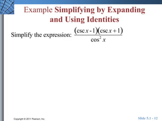 Example Simplifying by Expanding 
and Using Identities 
Simplify the expression: 
csc x -1csc x 1 
cos2 x 
Copyright © 2011 Pearson, Inc. Slide 5.1 - 12 
 
