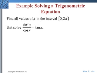 Example Solving a Trigonometric 
Equation 
Find all values of x in the interval 0,2  
that solve 
sin3 x 
cos x 
 tan x. 
Copyright © 2011 Pearson, Inc. Slide 5.1 - 14 
 