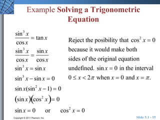 Example Solving a Trigonometric 
Equation 
sin3 x 
cos x 
 tan x 
sin3 x 
cos x 
 
sin x 
cos x 
Reject the posibility that cos2 x  0 
because it would make both 
sides of the original equation 
undefined. sin x  0 in the interval 
0  x  2 when x  0 and x   . 
sin3 x  sin x 
sin3 x  sin x  0 
sin x(sin2 x 1)  0 
sin x cos2  x 0 
sin x  0 or cos2 x  0 
Copyright © 2011 Pearson, Inc. Slide 5.1 - 15 
 