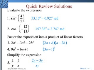 Quick Review Solutions 
Evaluate the expression. 
1. sin1 4 
5 
 
  
 
  
53.13o  0.927 rad 
 
2. cos1  
12 
13 
  
 
  
157.38o  2.747 rad 
Factor the expression into a product of linear factors. 
3. 2a2  3ab  2b2 2a  ba  2b 
4. 9u2  6u 1 3u 12 
Simplify the expression. 
5. 
2 
y 
 
3 
x 
2x  3y 
xy 
Copyright © 2011 Pearson, Inc. Slide 5.1 - 17 
