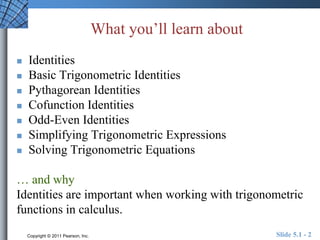 What you’ll learn about 
 Identities 
 Basic Trigonometric Identities 
 Pythagorean Identities 
 Cofunction Identities 
 Odd-Even Identities 
 Simplifying Trigonometric Expressions 
 Solving Trigonometric Equations 
… and why 
Identities are important when working with trigonometric 
functions in calculus. 
Copyright © 2011 Pearson, Inc. Slide 5.1 - 2 
 