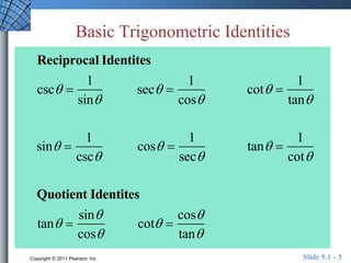 Basic Trigonometric Identities 
Reciprocal Identites 
csc  
1 
sin 
sec  
1 
cos 
cot  
1 
tan 
sin  
1 
csc 
cos  
1 
sec 
tan  
1 
cot 
Quotient Identites 
tan  
sin 
cos 
cot  
cos 
tan 
Copyright © 2011 Pearson, Inc. Slide 5.1 - 3 
 
