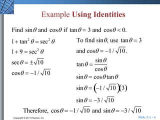 Example Using Identities 
Find sin and cos if tan  3 and cos  0. 
To find sin , use tan  3 
and cos  1 / 10. 
tan  
sin 
cos 
sin  cos tan 
sin  1 / 103 
sin  3 / 10 
1 tan2  sec2 
1 9  sec2 
sec   10 
cos  1 / 10 
Therefore, cos  1/ 10 and sin  3/ 10 
Copyright © 2011 Pearson, Inc. Slide 5.1 - 6 
 