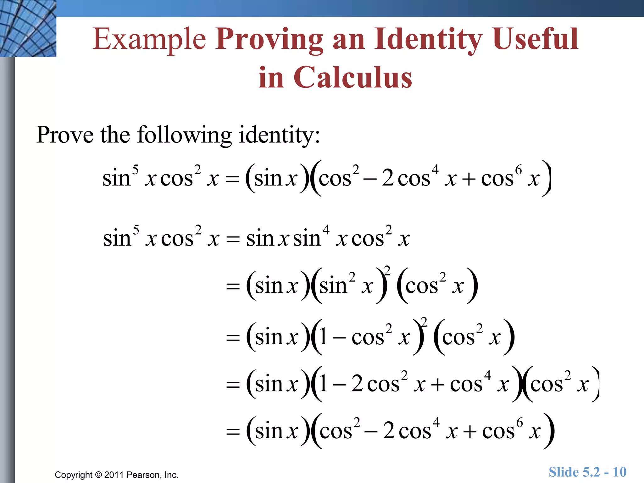 Example Proving an Identity Useful 
in Calculus 
Prove the following identity: 
sin5 x cos2 x  sin x cos2  2cos4 x  cos6  x 
sin5 x cos2 x  sin x sin4 x cos2 x 
 sin x sin2  x2 
cos2  x 
 sin x 1 cos2  x2 
cos2  x 
 sin x 1 2cos2 x  cos4  x cos2  x 
 sin x cos2  2cos4 x  cos6  x 
Copyright © 2011 Pearson, Inc. Slide 5.2 - 10 
 