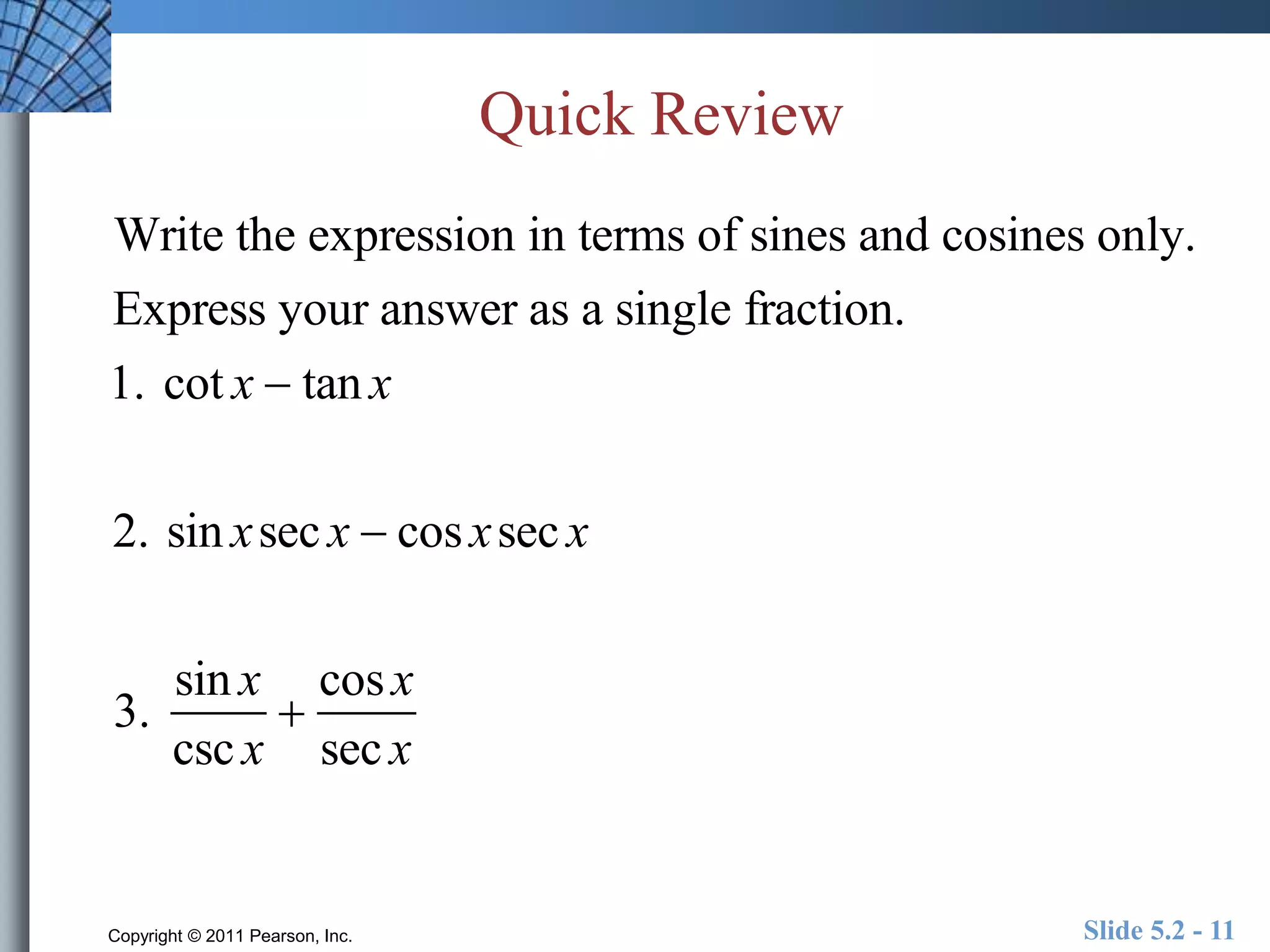 Quick Review 
Write the expression in terms of sines and cosines only. 
Express your answer as a single fraction. 
1. cot x  tan x 
2. sin xsec x  cos xsec x 
3. 
sin x 
csc x 
 
cos x 
sec x 
Copyright © 2011 Pearson, Inc. Slide 5.2 - 11 
 