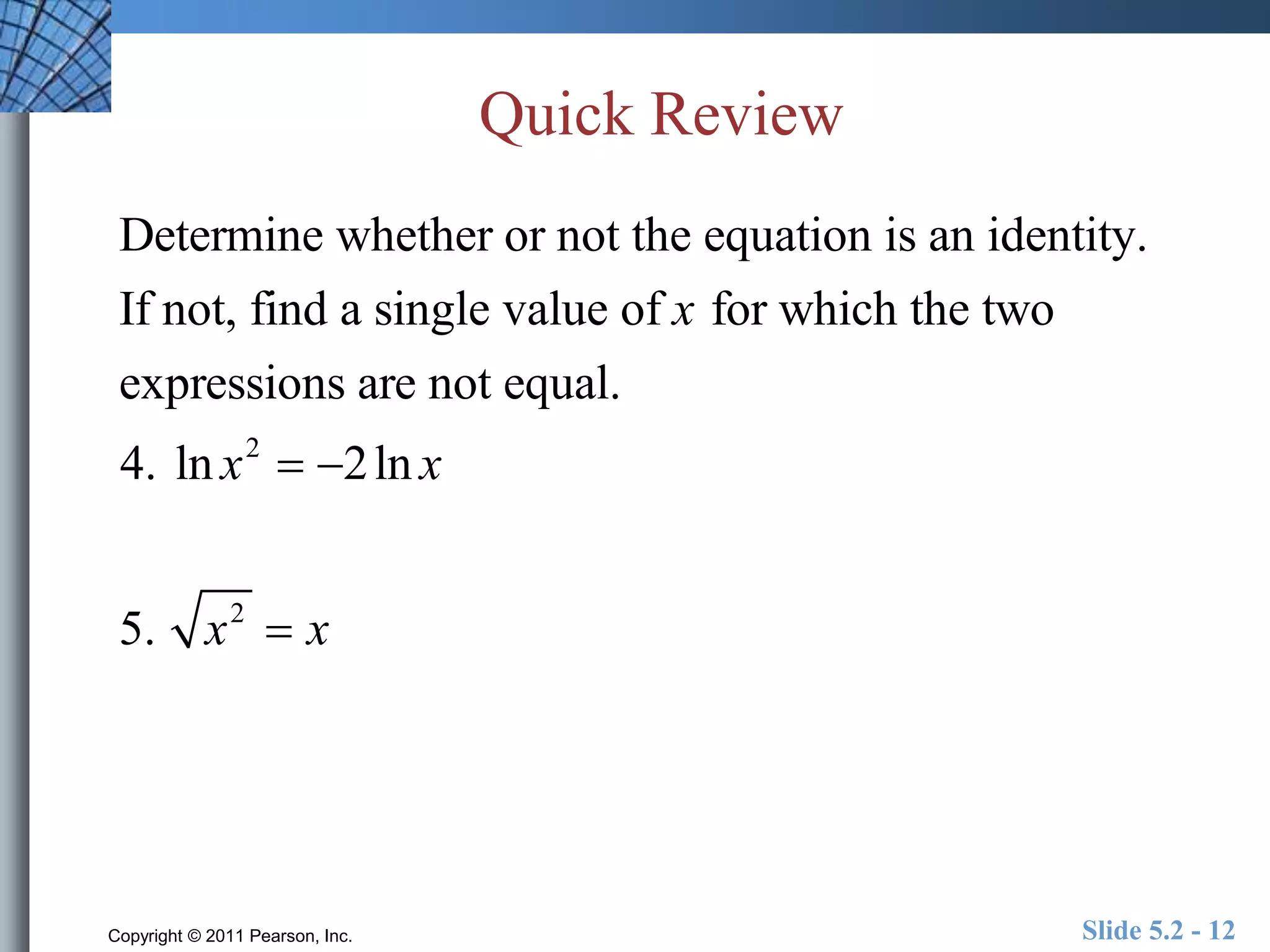 Quick Review 
Determine whether or not the equation is an identity. 
If not, find a single value of x for which the two 
expressions are not equal. 
4. ln x2  2ln x 
5. x2  x 
Copyright © 2011 Pearson, Inc. Slide 5.2 - 12 
 