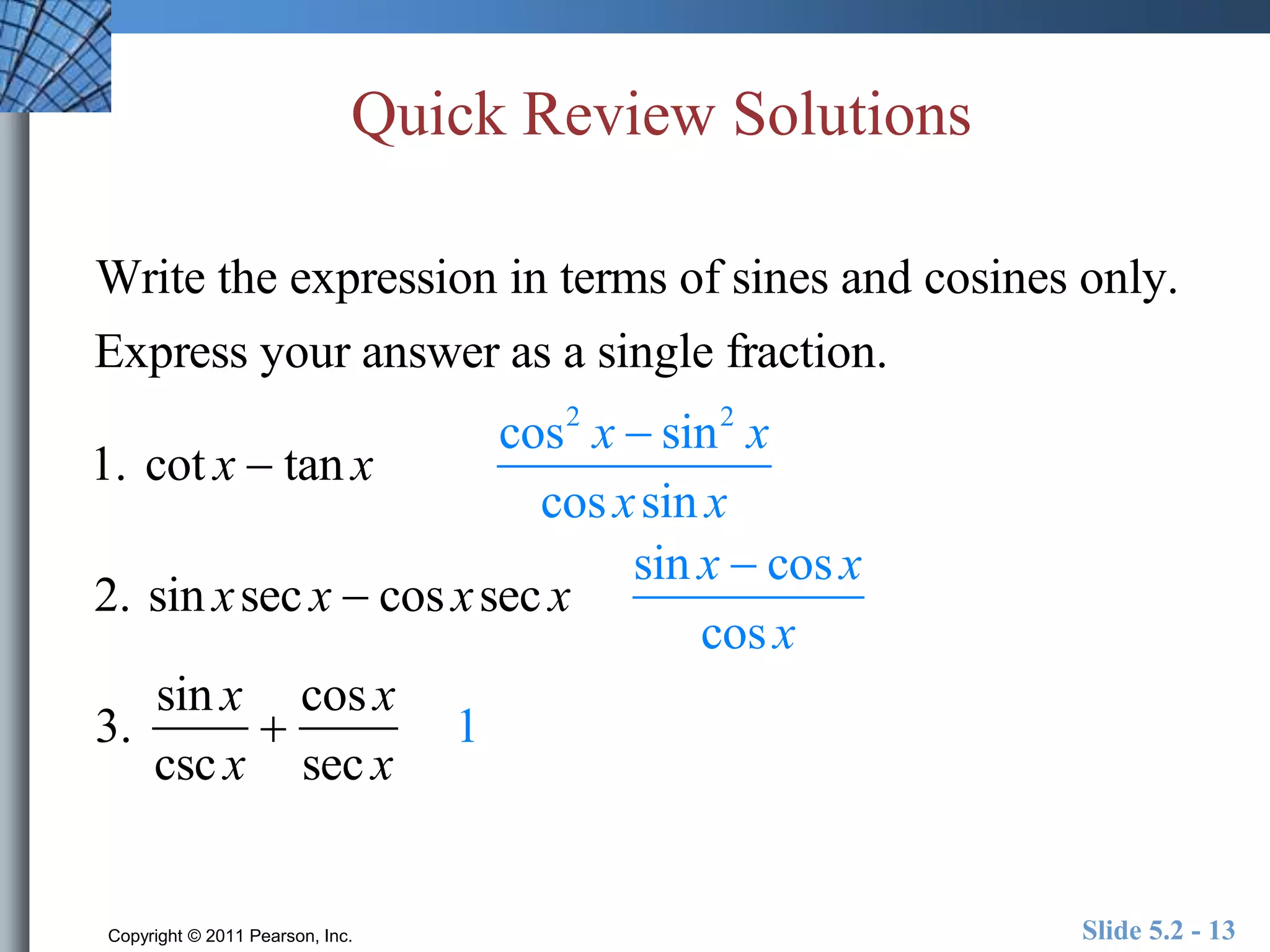 Quick Review Solutions 
Write the expression in terms of sines and cosines only. 
Express your answer as a single fraction. 
1. cot x  tan x 
cos2 x  sin2 x 
cos xsin x 
2. sin xsec x  cos xsec x 
sin x  cos x 
cos x 
3. 
sin x 
csc x 
 
cos x 
sec x 
1 
Copyright © 2011 Pearson, Inc. Slide 5.2 - 13 
 