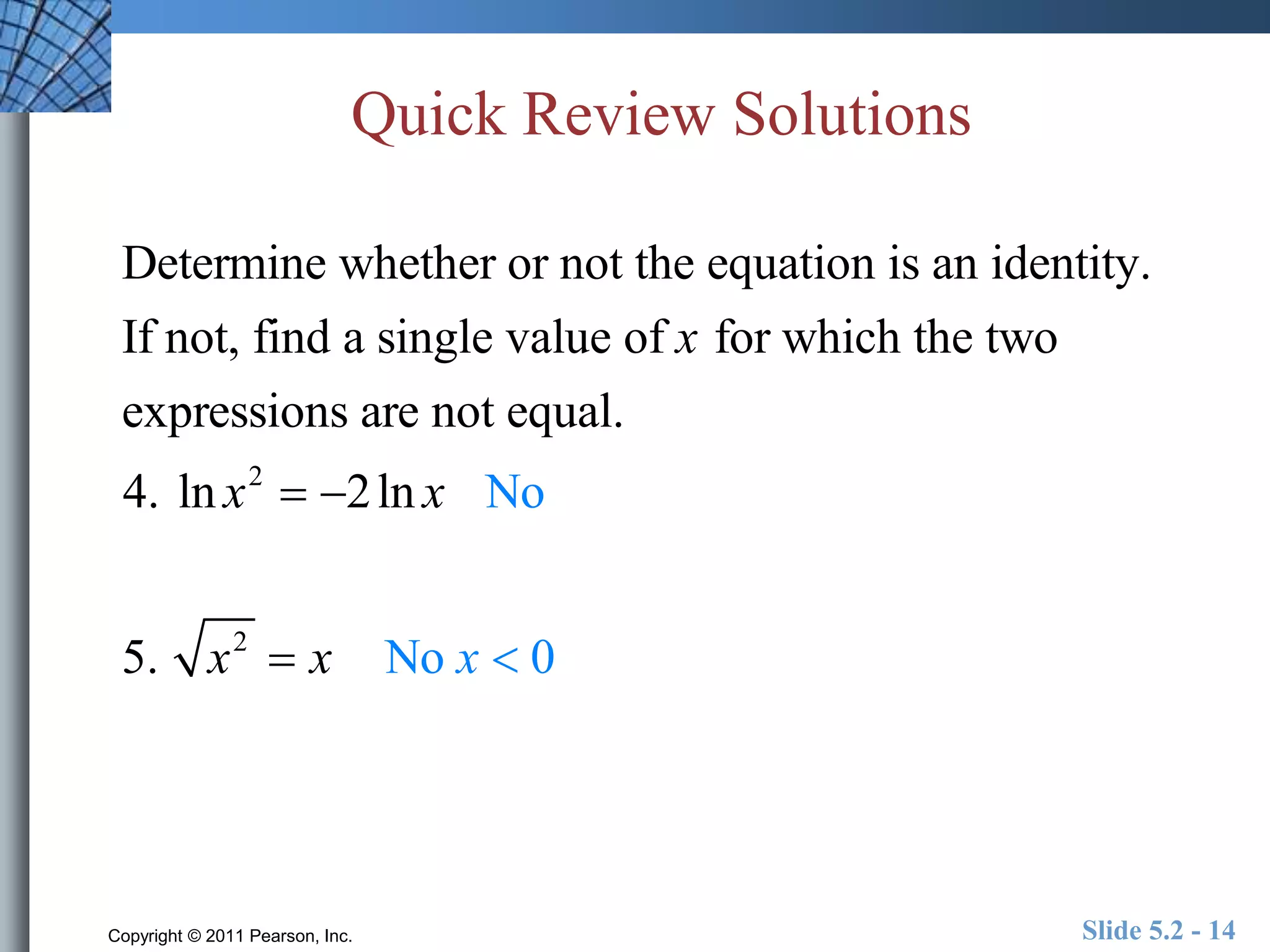 Quick Review Solutions 
Determine whether or not the equation is an identity. 
If not, find a single value of x for which the two 
expressions are not equal. 
4. ln x2  2ln x No 
5. x2  x No x  0 
Copyright © 2011 Pearson, Inc. Slide 5.2 - 14 
