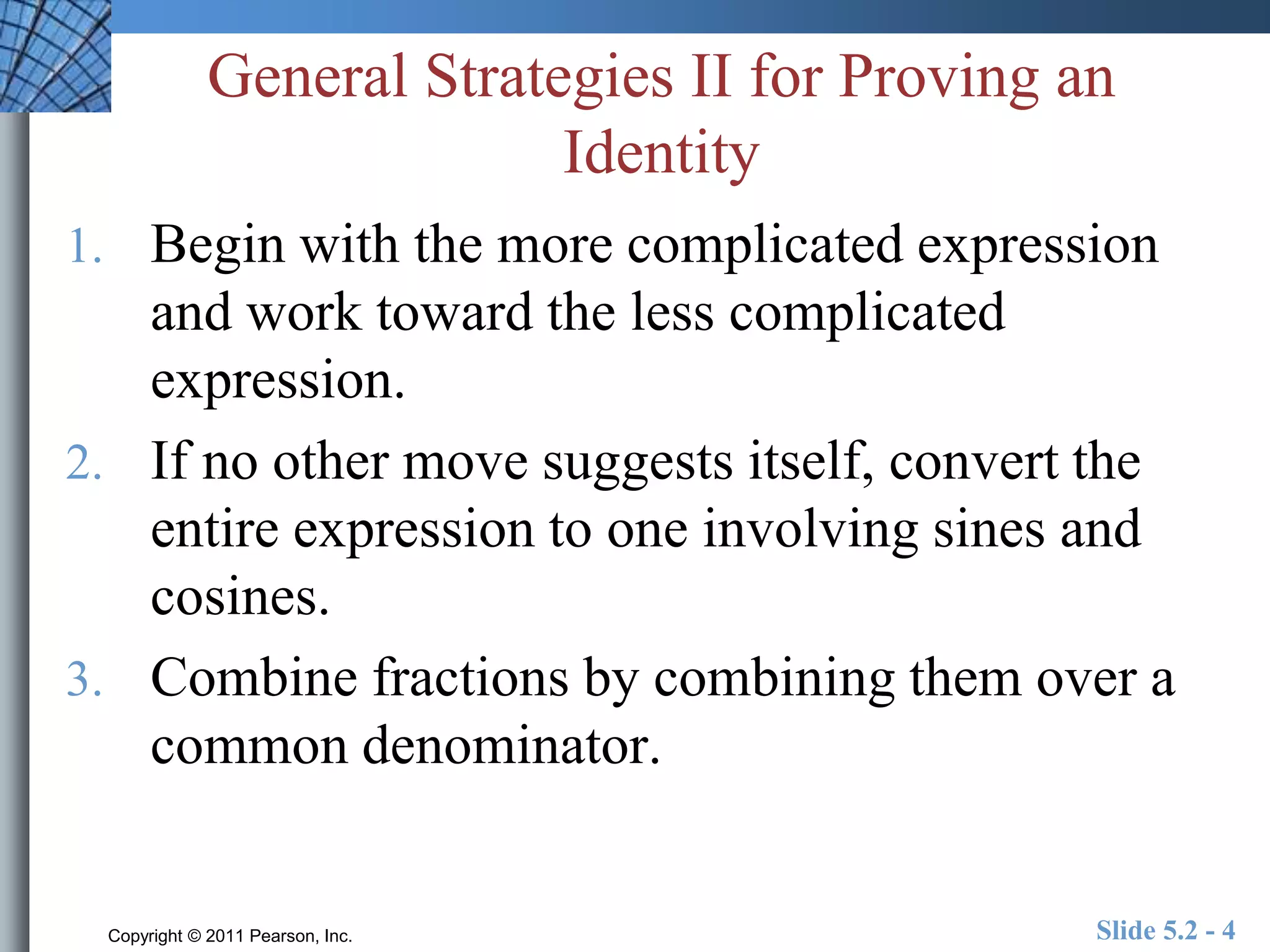 General Strategies II for Proving an 
Identity 
1. Begin with the more complicated expression 
and work toward the less complicated 
expression. 
2. If no other move suggests itself, convert the 
entire expression to one involving sines and 
cosines. 
3. Combine fractions by combining them over a 
common denominator. 
Copyright © 2011 Pearson, Inc. Slide 5.2 - 4 
 