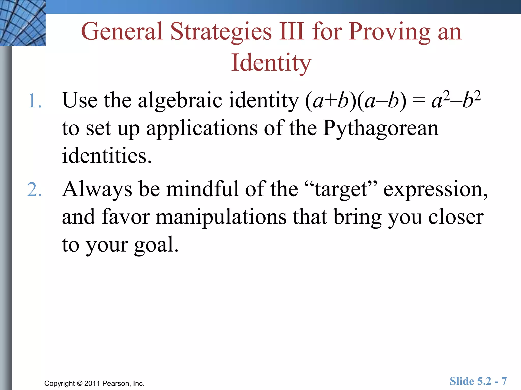General Strategies III for Proving an 
Identity 
1. Use the algebraic identity (a+b)(a–b) = a2–b2 
to set up applications of the Pythagorean 
identities. 
2. Always be mindful of the “target” expression, 
and favor manipulations that bring you closer 
to your goal. 
Copyright © 2011 Pearson, Inc. Slide 5.2 - 7 
 