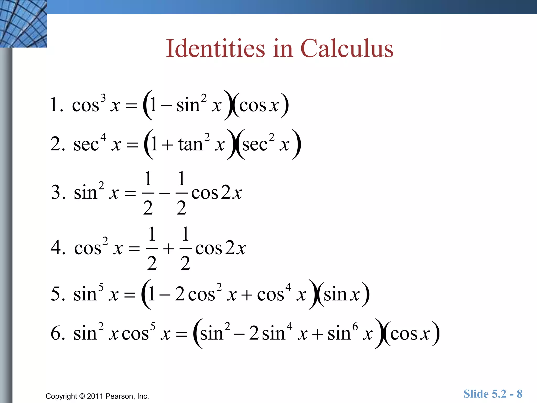 Identities in Calculus 
1. cos3 x  1 sin2 xcos x 
2. sec4 x  1 tan2  x sec2  x 
3. sin2 x  
1 
2 
 
1 
2 
cos2x 
4. cos2 x  
1 
2 
 
1 
2 
cos2x 
5. sin5 x  1 2cos2 x  cos4  xsin x 
6. sin2 x cos5 x  sin2  2sin4 x  sin6  xcos x 
Copyright © 2011 Pearson, Inc. Slide 5.2 - 8 
 