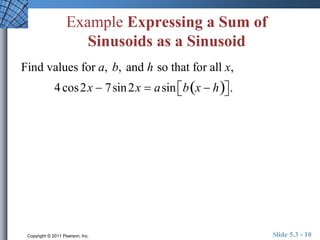 Example Expressing a Sum of 
Sinusoids as a Sinusoid 
Find values for a, b, and h so that for all x, 
4 cos2x  7sin2x  asin b x  h    . 
Copyright © 2011 Pearson, Inc. Slide 5.3 - 10 
 