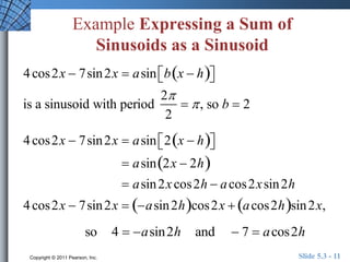 Example Expressing a Sum of 
Sinusoids as a Sinusoid 
4 cos2x  7sin2x  asin b x  h    
 
is a sinusoid with period 
2 
2 
  , so b  2 
4 cos2x  7sin2x  asin 2 x  h    
 
 asin2x  2h 
 asin2x cos2h  acos2x sin2h 
4 cos2x  7sin2x  asin2hcos2x  acos2hsin2x, 
so 4  asin2h and  7  acos2h 
Copyright © 2011 Pearson, Inc. Slide 5.3 - 11 
 