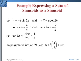 Example Expressing a Sum of 
Sinusoids as a Sinusoid 
so 4  asin2h and  7  acos2h 
sin2h   
4 
a 
and cos2h   
7 
a 
so tan2h  
4 a 
7 a 
 
4 
7 
so possible values of 2h are tan1 4 
7 
 
  
 
  
 n 
Copyright © 2011 Pearson, Inc. Slide 5.3 - 12 
 