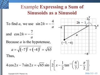 Example Expressing a Sum of 
Sinusoids as a Sinusoid 
To find a, we use sin2h   
4 
a 
and cos2h   
7 
a 
Because a is the hypotenuse, 
a  72 
 42 
 65 
Thus, 
 
 
4 cos2x  7sin2x  65 sin 2 x  
1 
2 
tan1 4 
7 
 
  
 
  
 
 
2 
  
 
  
 
Copyright © 2011 Pearson, Inc. Slide 5.3 - 13 
 