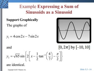Example Expressing a Sum of 
Sinusoids as a Sinusoid 
Support Graphically 
The graphs of 
y1  4 cos2x  7sin2x 
and 
 
 
y2  65 sin 2 x  
1 
2 
tan1 4 
7 
 
  
 
  
 
 
2 
  
 
  
 
are identical. 
Copyright © 2011 Pearson, Inc. Slide 5.3 - 14 
 