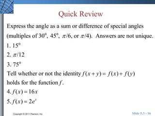 Quick Review 
Express the angle as a sum or difference of special angles 
(multiples of 30o, 45o,  /6, or  /4). Answers are not unique. 
1. 15o 
2.  /12 
3. 75o 
Tell whether or not the identity f (x  y)  f (x)  f (y) 
holds for the function f . 
4. f (x)  16x 
5. f (x)  2ex 
Copyright © 2011 Pearson, Inc. Slide 5.3 - 16 
 