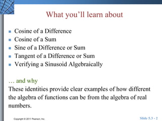What you’ll learn about 
 Cosine of a Difference 
 Cosine of a Sum 
 Sine of a Difference or Sum 
 Tangent of a Difference or Sum 
 Verifying a Sinusoid Algebraically 
… and why 
These identities provide clear examples of how different 
the algebra of functions can be from the algebra of real 
numbers. 
Copyright © 2011 Pearson, Inc. Slide 5.3 - 2 
 