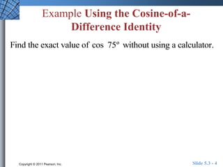 Example Using the Cosine-of-a- 
Difference Identity 
Find the exact value of cos 75º without using a calculator. 
Copyright © 2011 Pearson, Inc. Slide 5.3 - 4 
 