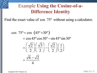Example Using the Cosine-of-a- 
Difference Identity 
Find the exact value of cos 75º without using a calculator. 
cos 75º  cos 45º 30º 
 cos45º cos30º  sin 45º sin 30º 
 
2 
2 
 
 
 
 
 
 
3 
2 
 
 
 
 
 
 
2 
2 
 
 
 
 
 
 
1 
2 
 
  
 
  
 
6  2 
4 
Copyright © 2011 Pearson, Inc. Slide 5.3 - 5 
 