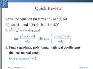 Quick Review 
Solve the equation (in terms of x and y) for 
(a) cos A and (b) A, 0  A  180o. 
4. y2  x2  4  4x cos A 
(a) 
y2  x2  4 
4x 
(b) cos-1 y2  x2  4 
4x 
 
 
 
 
 
 
5. Find a quadratic polynomial with real coefficients 
that has no real zeros. 
One answer: x2  2 
Copyright © 2011 Pearson, Inc. Slide 5.6 - 13 
 