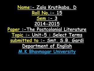 Name:- Zala Krutikaba. D 
Roll No.:- 15 
Sem :- 3 
2014-2015 
Paper :-The Postcolonial Literature 
Topic :- Unit-5 : Select Terms 
submitted to :- Smt. S.B. Gardi 
Department of English 
M.K Bhavnagar University 
 