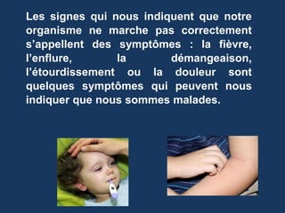 Les signes qui nous indiquent que notre 
organisme ne marche pas correctement 
s’appellent des symptômes : la fièvre, 
l’enflure, la démangeaison, 
l’étourdissement ou la douleur sont 
quelques symptômes qui peuvent nous 
indiquer que nous sommes malades. 
 