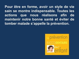 Pour être en forme, avoir un style de vie 
sain se montre indispensable. Toutes les 
actions que nous réalisons afin de 
maintenir notre bonne santé et éviter de 
tomber malade s’appelle la prévention. 
 
