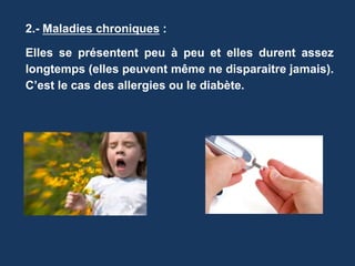 2.- Maladies chroniques : 
Elles se présentent peu à peu et elles durent assez 
longtemps (elles peuvent même ne disparaitre jamais). 
C’est le cas des allergies ou le diabète. 
 