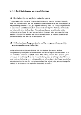 Unit 5 - Contribute to good working relationships 
1.1 – Identify key roles and tasks in the production process. 
To identify key roles and tasks, myself and a colleague put together a project called the 
‘John and Joe show’ which was sort of like a talk show/video podcast. My roles were to sort 
out people to guest on our show, put together a running order and I also put together a list 
of questions we would be asking. Joe’s roles were to put together the layout of the studio 
and liaison with other staff members (film makers and sound technicians) to get the 
equipment set up for the day. We both worked on the power point which was the initial 
planning. This specified our roles and anyone else who would be involved, as well as all 
equipment needed and how the recording would run. 
1.2 – Outline how to clarify, agree and revise working arrangements in a way which 
promotes good working relationships. 
In reference to my particular project me and my colleague devised our working 
arrangements by sitting down with one another and discussing the roles we needed to do 
and pointed out which we were both best at. After putting forward these roles we agreed 
who would do what in a professional manner to then put our roles into practice. This was a 
good working relationship as we both agreed terms, roles and were both happy about what 
our roles consisted of. We also maintained good working relationships with everybody else 
involved as we set up the running order to suit their schedules. 
