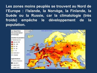 Les zones moins peuplés se trouvent au Nord de
l’Europe : l’Islande, la Norvège, la Finlande, la
Suède ou la Russie, car la climatologie (très
froide) empêche le développement de la
population.
 