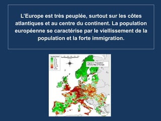 L’Europe est très peuplée, surtout sur les côtes
atlantiques et au centre du continent. La population
européenne se caractérise par le viellissement de la
population et la forte immigration.
 
