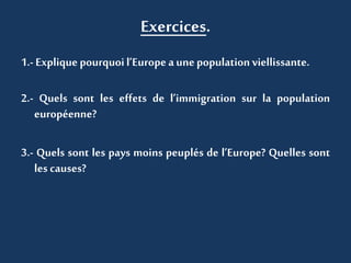Exercices.
1.- Explique pourquoil’Europe aunepopulation viellissante.
2.- Quels sont les effets de l’immigration sur la population
européenne?
3.- Quels sont les pays moins peuplés de l’Europe? Quelles sont
les causes?
 