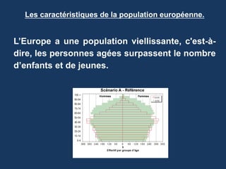 Les caractéristiques de la population européenne.
L’Europe a une population viellissante, c'est-à-
dire, les personnes agées surpassent le nombre
d’enfants et de jeunes.
 