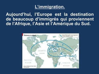 L’immigration.
Aujourd’hui, l’Europe est la destination
de beaucoup d’immigrés qui proviennent
de l’Afrique, l’Asie et l’Amérique du Sud.
 