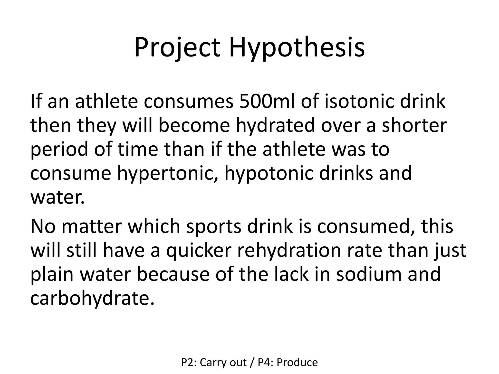 Project Hypothesis
If an athlete consumes 500ml of isotonic drink
then they will become hydrated over a shorter
period of time than if the athlete was to
consume hypertonic, hypotonic drinks and
water.
No matter which sports drink is consumed, this
will still have a quicker rehydration rate than just
plain water because of the lack in sodium and
carbohydrate.
P2: Carry out / P4: Produce
 