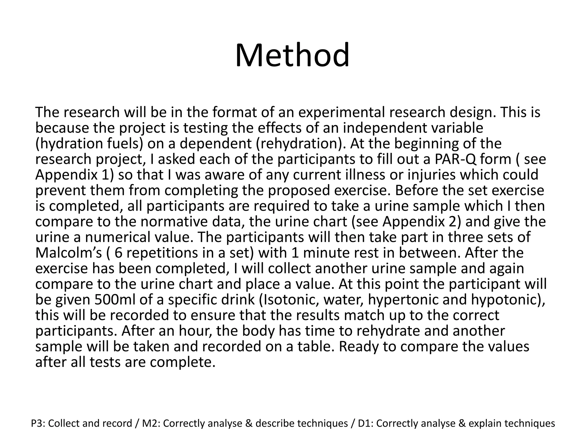 Method
The research will be in the format of an experimental research design. This is
because the project is testing the effects of an independent variable
(hydration fuels) on a dependent (rehydration). At the beginning of the
research project, I asked each of the participants to fill out a PAR-Q form ( see
Appendix 1) so that I was aware of any current illness or injuries which could
prevent them from completing the proposed exercise. Before the set exercise
is completed, all participants are required to take a urine sample which I then
compare to the normative data, the urine chart (see Appendix 2) and give the
urine a numerical value. The participants will then take part in three sets of
Malcolm’s ( 6 repetitions in a set) with 1 minute rest in between. After the
exercise has been completed, I will collect another urine sample and again
compare to the urine chart and place a value. At this point the participant will
be given 500ml of a specific drink (Isotonic, water, hypertonic and hypotonic),
this will be recorded to ensure that the results match up to the correct
participants. After an hour, the body has time to rehydrate and another
sample will be taken and recorded on a table. Ready to compare the values
after all tests are complete.
P3: Collect and record / M2: Correctly analyse & describe techniques / D1: Correctly analyse & explain techniques
 