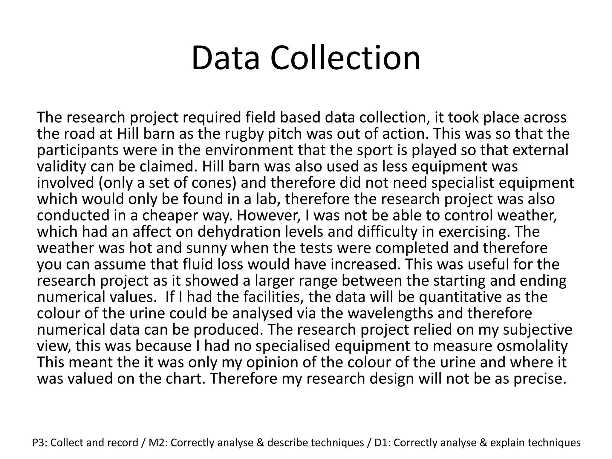 Data Collection
The research project required field based data collection, it took place across
the road at Hill barn as the rugby pitch was out of action. This was so that the
participants were in the environment that the sport is played so that external
validity can be claimed. Hill barn was also used as less equipment was
involved (only a set of cones) and therefore did not need specialist equipment
which would only be found in a lab, therefore the research project was also
conducted in a cheaper way. However, I was not be able to control weather,
which had an affect on dehydration levels and difficulty in exercising. The
weather was hot and sunny when the tests were completed and therefore
you can assume that fluid loss would have increased. This was useful for the
research project as it showed a larger range between the starting and ending
numerical values. If I had the facilities, the data will be quantitative as the
colour of the urine could be analysed via the wavelengths and therefore
numerical data can be produced. The research project relied on my subjective
view, this was because I had no specialised equipment to measure osmolality
This meant the it was only my opinion of the colour of the urine and where it
was valued on the chart. Therefore my research design will not be as precise.
P3: Collect and record / M2: Correctly analyse & describe techniques / D1: Correctly analyse & explain techniques
 