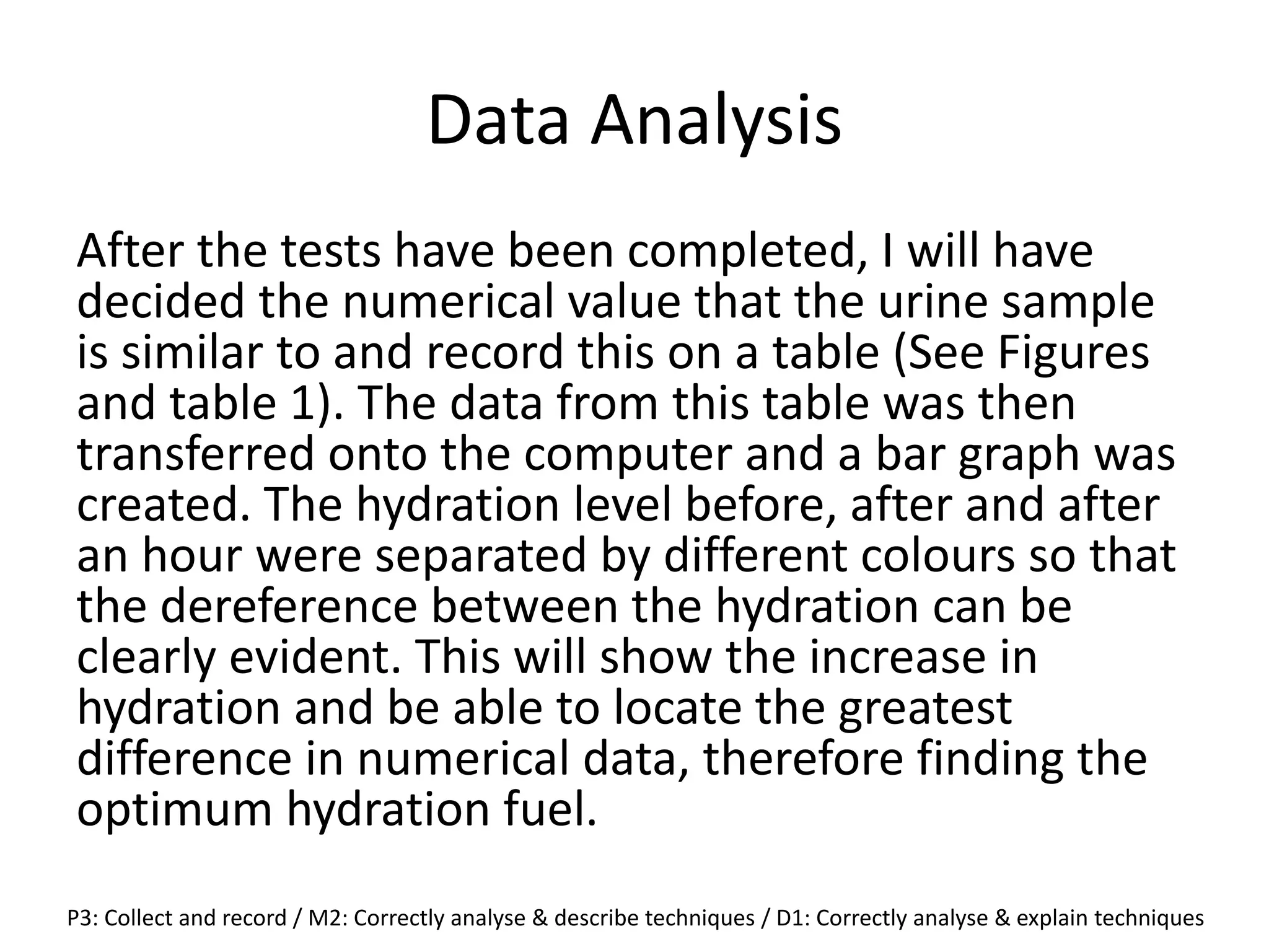 Data Analysis
After the tests have been completed, I will have
decided the numerical value that the urine sample
is similar to and record this on a table (See Figures
and table 1). The data from this table was then
transferred onto the computer and a bar graph was
created. The hydration level before, after and after
an hour were separated by different colours so that
the dereference between the hydration can be
clearly evident. This will show the increase in
hydration and be able to locate the greatest
difference in numerical data, therefore finding the
optimum hydration fuel.
P3: Collect and record / M2: Correctly analyse & describe techniques / D1: Correctly analyse & explain techniques
 