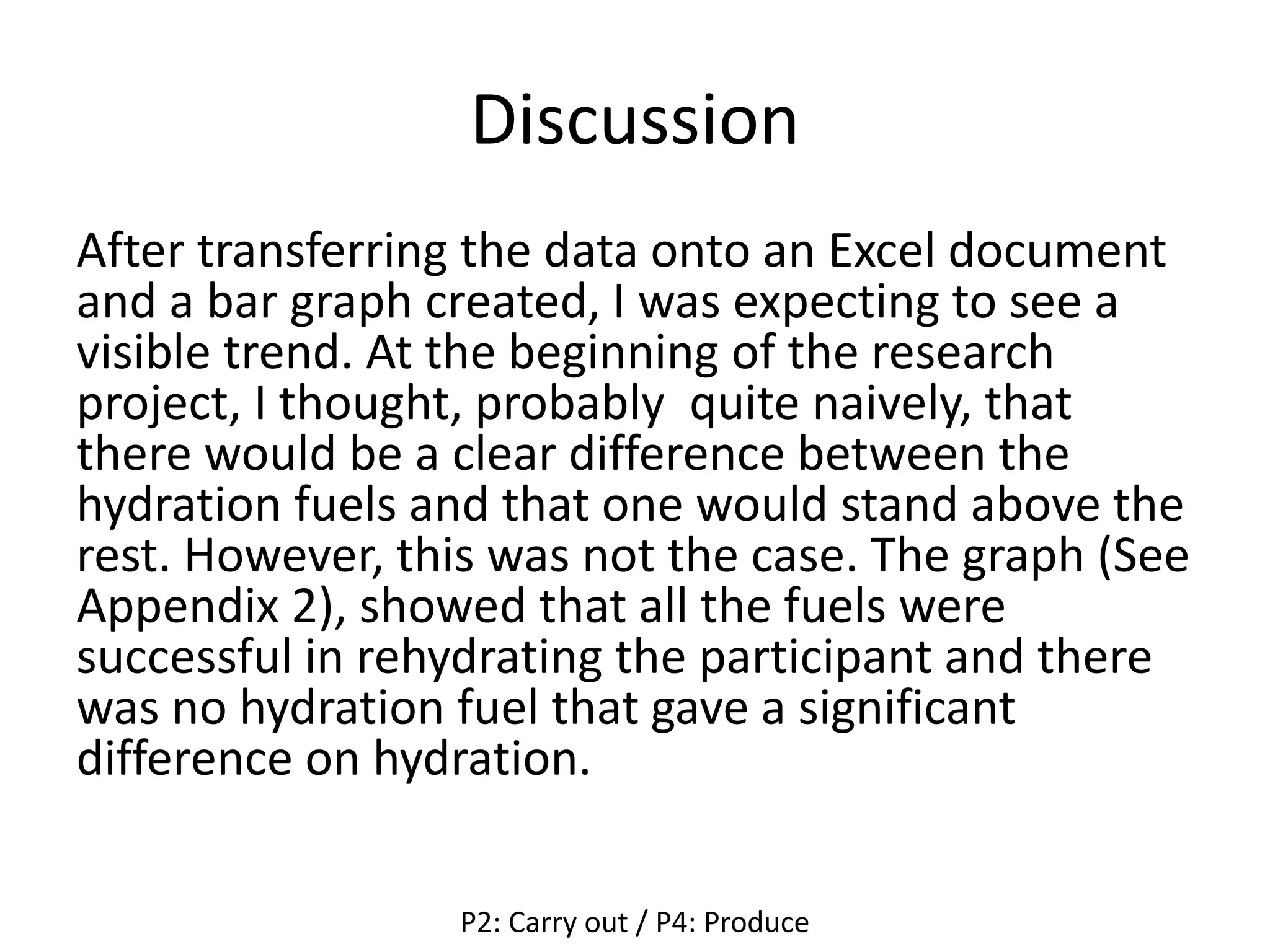 Discussion
After transferring the data onto an Excel document
and a bar graph created, I was expecting to see a
visible trend. At the beginning of the research
project, I thought, probably quite naively, that
there would be a clear difference between the
hydration fuels and that one would stand above the
rest. However, this was not the case. The graph (See
Appendix 2), showed that all the fuels were
successful in rehydrating the participant and there
was no hydration fuel that gave a significant
difference on hydration.
P2: Carry out / P4: Produce
 