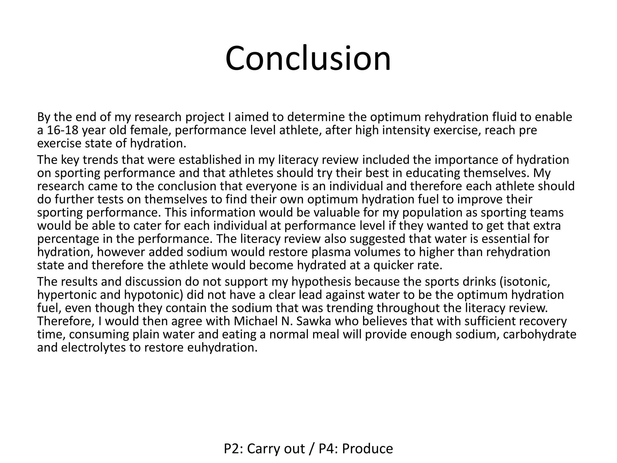 Conclusion
By the end of my research project I aimed to determine the optimum rehydration fluid to enable
a 16-18 year old female, performance level athlete, after high intensity exercise, reach pre
exercise state of hydration.
The key trends that were established in my literacy review included the importance of hydration
on sporting performance and that athletes should try their best in educating themselves. My
research came to the conclusion that everyone is an individual and therefore each athlete should
do further tests on themselves to find their own optimum hydration fuel to improve their
sporting performance. This information would be valuable for my population as sporting teams
would be able to cater for each individual at performance level if they wanted to get that extra
percentage in the performance. The literacy review also suggested that water is essential for
hydration, however added sodium would restore plasma volumes to higher than rehydration
state and therefore the athlete would become hydrated at a quicker rate.
The results and discussion do not support my hypothesis because the sports drinks (isotonic,
hypertonic and hypotonic) did not have a clear lead against water to be the optimum hydration
fuel, even though they contain the sodium that was trending throughout the literacy review.
Therefore, I would then agree with Michael N. Sawka who believes that with sufficient recovery
time, consuming plain water and eating a normal meal will provide enough sodium, carbohydrate
and electrolytes to restore euhydration.
P2: Carry out / P4: Produce
 